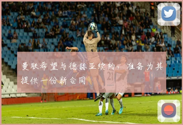 曼联希望与德赫亚续约，准备为其提供一份新合同