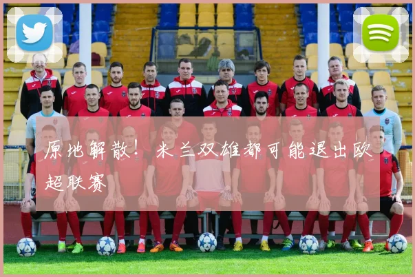 原地解散！米兰双雄都可能退出欧超联赛