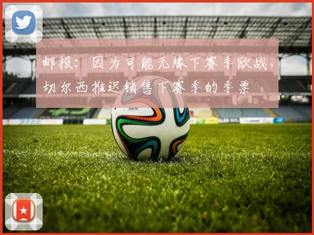 邮报：因为可能无缘下赛季欧战，切尔西推迟销售下赛季的季票