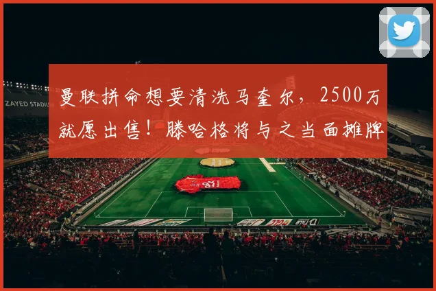 曼联拼命想要清洗马奎尔，2500万就愿出售！滕哈格将与之当面摊牌